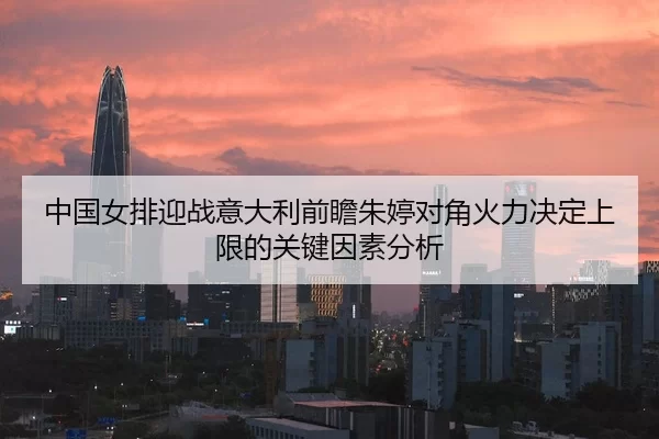 中国女排迎战意大利前瞻朱婷对角火力决定上限的关键因素分析