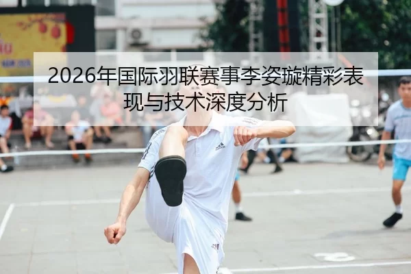 2026年国际羽联赛事李姿璇精彩表现与技术深度分析