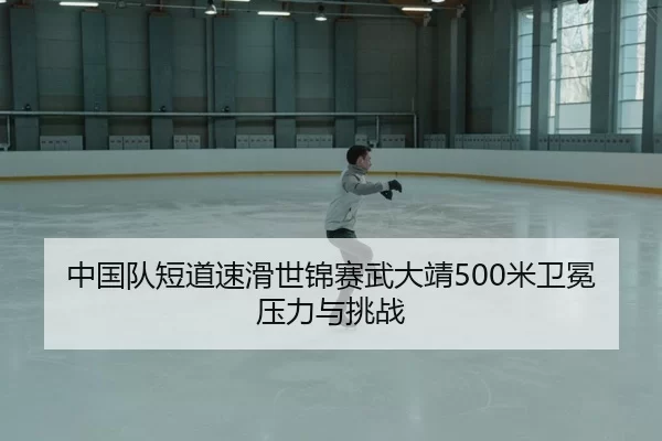 中国队短道速滑世锦赛武大靖500米卫冕压力与挑战