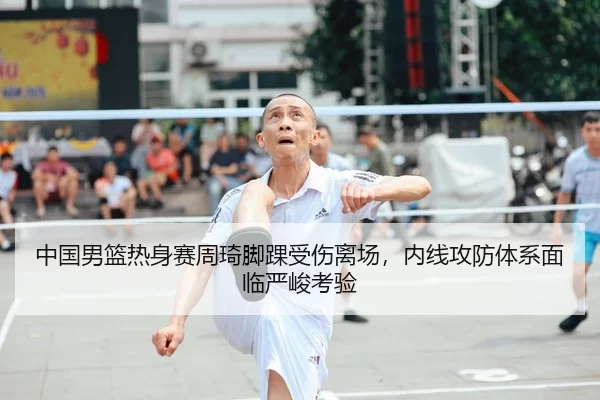 中国男篮热身赛周琦脚踝受伤离场，内线攻防体系面临严峻考验