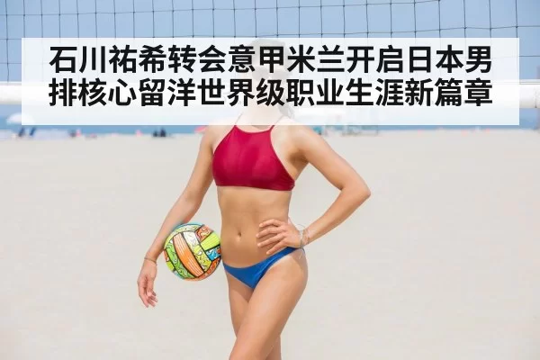 石川祐希转会意甲米兰开启日本男排核心留洋世界级职业生涯新篇章
