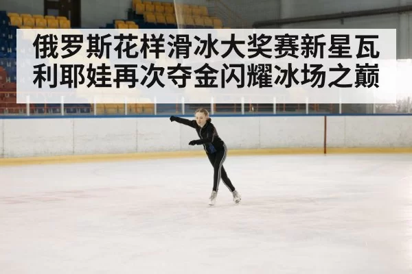 俄罗斯花样滑冰大奖赛新星瓦利耶娃再次夺金闪耀冰场之巅